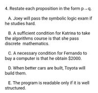 4. Restate each proposition in the form p - q.
A. Joey will pass the symbolic logic exam if
he studies hard.
B. A sufficient condition for Katrina to take
the algorithms course is that she pass
discrete mathematics.
C. A necessary condition for Fernando to
buy a computer is that he obtain $2000.
D. When better cars are built, Toyota will
build them.
E. The program is readable only if it is well
structured.
