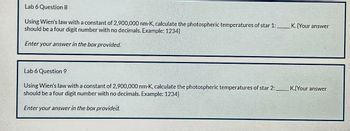 Lab 6 Question 8
Using Wien's law with a constant of 2,900,000 nm-K, calculate the photospheric temperatures of star 1:
should be a four digit number with no decimals. Example: 1234)
Enter your answer in the box provided.
Lab 6 Question 9
Using Wien's law with a constant of 2,900,000 nm-K, calculate the photospheric temperatures of star 2:
should be a four digit number with no decimals. Example: 1234}
Enter your answer in the box provided.
K. (Your answer
K. Your answer