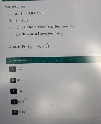 You are given:
i.
ii.
* (t) = 0.03, t > 0
8 = 0.05
iii.
iv. g is the standard deviation of a
Te is the future lifetime random variable.
Calculate Pr (a> -
Possible Answers
A 0.53
B 0.56
D
0.63
0.68
x-9).
E 0.79