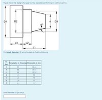 Figure shows the design of a taper turning operation performing on a lathe machine.
D1
D2
d D3
L3
L2
L1
Find small diameter 'd" using the date to find the following
SI.
Parameter in Drawing Dimension in mm
No:
D1
65.5
D2
48.5
3.
D3
33.5
4
L1
13
L2
7.5
L3
11
7
Small diameter 'd (in mm) =
