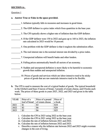 SECTION A:
Question 1
a. Answer True or False in the space provided.
1. Inflation typically falls in recession and increases in good times.
2. The GDP deflator is a price index which fixes quantities in the base year.
3. The CPI typically shows a higher rate of inflation than the GDP deflator.
4. If the GDP deflator were 150 in 2022 and goes up to 160 in 2023, the inflation
rate calculated in 2023 would be 10 percent.
5. One problem with the GDP deflator is that it neglects the substitution effect.
6. The real interest rate is the nominal interest rate divided by a price index.
7. Unexpected inflation will benefit banks and other lenders.
8. Falling prices automatically benefit all sectors of an economy.
9. Sudden and unexpected deflation is more likely to be harmful to economic
growth than sudden and unexpected inflation.
10. Prices of goods and services which are labor-intensive tend to be sticky
prices of goods that are raw materials intensive tend to be flexible.
b. The CPI is used to measure the cost of a typical basket of goods. The typical household
in the Global-Land buys 4 loaves of bread, 3 pounds of cream cheese, and 8 books each
week. The prices of these goods in years 2021, 2022, and 2023 and given in the table
below:
YEAR Price of a
Price of a pound
loaf of bread
of cream chesse
Price of
a book
2021
$1
$3
$10
2022
$2
$6
$20
2023
$3
$6
$25
i. Calculate the CPI in 2023 using 2022 as the base year.
ii. Calculate the CPI in 2021 using 2022 as the base year.
iii. Calculate the rate of inflation between 2021 and 2022.
iv. Calculate the rate of inflation between 2022 and 2023.
v. Describe a reason why the inflation rate between 2022 and 2023 might overstate
changes in the cost of living.