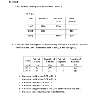 Section B
3. Calculate the missing information in the table 3.1.
Table 3.1
Year
Real GDP
Nominal
GDP
GDP
Deflator
2013
2700
1890
2014
3600
100
2015
4680
130
4. Consider the following data on Prices and Quantities of T-Shirts and Pajamas.
Note: that the GDP Deflator for 2015 is 100 (i.e. the base year)
Year
Price of
T-Shirts
Quantity of
T-Shirts
Price of
Pajamas
Quantity of
Pajamas
2015
$10
120
$12
200
2016
12
300
15
200
2017
14
275
18
180
a. Calculate the Nominal GDP in 2015.
b. Calculate the Nominal GDP in 2016.
c. Calculate the Real GDP in 2016.
d. Calculate the Real GDP in 2017.
e. Calculate the growth rate of real GDP between 2016 and 2017.
f. Calculate the consumer price index for 2016.