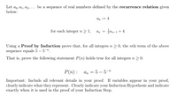 Let ao, a1, a2, ... be a sequence of real numbers defined by the recurrence relation given
below:
do := 4
for each integer n > 1,
an = 3an-1+4
Using a Proof by Induction prove that, for all integers n > 0, the nth term of the above
sequence equals 5 – 5-".
That is, prove the following statement P(n) holds true for all integers n > 0:
P(n): а, 3D 5 — 5-т
Important: Include all relevant details in your proof. If variables appear in your proof,
clearly indicate what they represent. Clearly indicate your Induction Hypothesis and indicate
exactly when it is used in the proof of your Induction Step.
