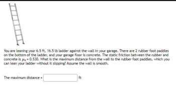 You are leaning your 6.5 ft, 16.5 lb ladder against the wall in your garage. There are 2 rubber foot paddles
on the bottom of the ladder, and your garage floor is concrete. The static friction between the rubber and
concrete is μg = 0.530. What is the maximum distance from the wall to the rubber foot paddles, which you
can lean your ladder without it slipping? Assume the wall is smooth.
The maximum distance =
ft