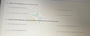 32. Which of the following is true of a Euler circuit?
It cannot have any even vertices
O
It can have at most 2 odd vertices
33. In which of the following scenarios would an individual work with discrete data?
All of these answers are correct.
Oit can have only one odd vertes
In a scenario involving functions.
OIt cannot have any odd vertices
In a scenario involving indivisible items.
In a scenario requiring a degree of confidentiality