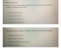 protease mechanism:
you isolate a new protease which cleaves the peptide bond 2 aa residues before a
F residue. You might expect to fınd...
O An I residue in the S2'pocket
AL residue in the S2 pocket
O aV residue in the oxyanion hole
An Lresidue in the catalytic triad
in Michaelis-Menton kinetics, cutting the enzyme concentration in half will
O will double the reaction rate
O will not change Vo and Vmax
will change Vo but not turnover number
decrease Km by half
