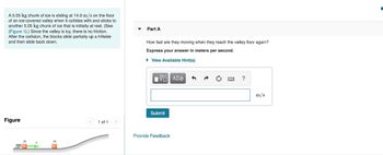 A 5.05 kg chunk of ice is sliding at 14.0 m/s on the floor
of an ice-covered valley when it collides with and sticks to
another 5.05 kg chunk of ice that is initially at rest. (See
(Figure 1).) Since the valley is icy, there is no friction.
After the collision, the blocks slide partially up a hillside
and then slide back down.
Figure
m
< 1 of 1 >
Part A
How fast are they moving when they reach the valley floor again?
Express your answer in meters per second.
► View Available Hint(s)
IVE ΑΣΦ
Submit
Provide Feedback
?
m/s