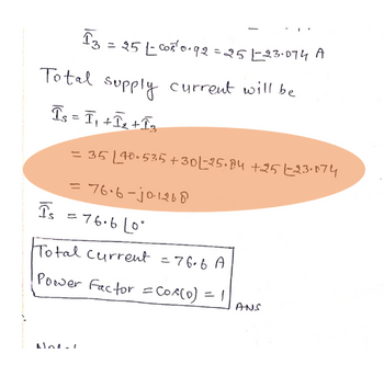 13
= 25 L-COR¹ 0.92 = 251-23.074 A
Total supply current will be
Is = I₁+I₂+I3
= 35 L40-535 +30 L-25.84 +251-23.074
= 76.6-j0·1268
Is = 76.6L0°
Lo
Non-1
Total current = 76.6 A
Power Factor = Cos(0) = 1
ANS