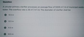 Question
A circular primary clarifier processes an average flow of 5005 m³/d of municipal waste
water. The overflow rate is 35 m³/m²/d. The diameter of clarifier shall be
A
B
C
13.5 m
12.5 m
11.5 m
10.5 m