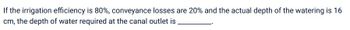 If the irrigation efficiency is 80%, conveyance losses are 20% and the actual depth of the watering is 16
cm, the depth of water required at the canal outlet is
