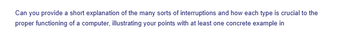 Can you provide a short explanation of the many sorts of interruptions and how each type is crucial to the
proper functioning of a computer, illustrating your points with at least one concrete example in