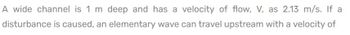 A wide channel is 1 m deep and has a velocity of flow, V, as 2.13 m/s. If a
disturbance is caused, an elementary wave can travel upstream with a velocity of