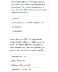 In ending the titration of KHP, you leave a
half-drop of the NaOH hanging from the tip
of the buret. The rest of the experiment is
done flawlessly. The calculated % acetic acid
in the vinegar will be
correct
wrong, but can be either too high or too low
slightly low
slightly high
A one drop error (0.05 ml) was made in
measuring the volume of NaOH needed to
titrate the KHP. If 16.00 ml was actually
used, the error will cause what percenta
error in the calculated molarity of NaOH
Greater than 1.0%
Less than 0.25%
Between 0.25 and 0.5 %
Between 0.5 % and 1.0%
