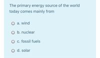 The primary energy source of the world
today comes mainly from
O a. wind
O b. nuclear
O c. fossil fuels
O d. solar
