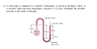 16. A water pipe is commected to a double-U manometer as shown in the figure below, at
a location where the local atmospheric pressure is 14.2 psia. Determine the absohute
pressure at the center of the pipe.
Oil SG= 0.80
Oil SG= 0.80
35 in
40 in
Water
60 in
pipe
15 in
Mercury
SG =13.6
