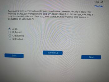 Dave and Sharon, a married couple, purchased a new home on January 1, 2023. They
financed a $750,000 mortgage and paid $35.000 in interest on the mortgage in 2023. If
they itemize deductions on their 2023 joint tax return, how much of their interest is
deductible on Schedule A?
OA) $0
B) $17.500
OC) $750,000
D) $35,000
Back
Submit All
Next
Time Left
72m 35s