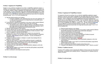 Problem 1: Supplement for Weightlifting
Imagine you are a statistical consultant and your client, a weightlifting supplement company, is
looking to see if their product is effective in increasing muscle mass gained over a training cycle.
You randomly sampled 20 female weightlifters and assigned them to take the supplement and 20
to take a placebo. You have both groups run the same controlled training program over 12 weeks
and calculated their whole body lean mass difference in pounds from the beginning to the end of
the program. Can you infer that the supplement group gained more muscle mass on average than
the placebo group? Use α=0.05 for any hypothesis test.
2
a) State the research question in one sentence.
a. Do female weightlifters in the supplement group who receive the supplement over
12 weeks gain more muscle mass, on average, than those in the placebo group
who receive no supplement?
b) Use the question to determine the parameter we are using to conduct statistical inference.
Describe this parameter in one sentence using symbols and a description.
a. The parameter used to conduct the statistical inference is the difference between
the average whole body lean mass difference (pounds) from beginning to end of
the program for the supplement group and the placebo group.
c) State the correct hypotheses for this question.
d) Provide a QQ Plot and a box plot to analyze the shape of each of the sample distributions.
e) Comment on the shape of the distributions and determine if outliers are present. Write
one or two sentences to describe each distribution.
Conduct a full F-test to check the equality of the variances (you can assume the
populations are normal so you can conduct this test). State the hypotheses, calculate the
test statistic, make a decision, and draw a conclusion. You may use technology to
complete the work.
g) Comment on additional methods or strategies to consider when checking if the two
population variances are equal.
h) Using your work in parts (d) - (g), list all the conditions necessary to complete the
original hypothesis test (the hypothesis test based on the original research question).
Calculate the test statistic of this hypothesis test (you may use technology).
j) Construct a Rejection Region graph in StatCrunch.
i)
k) Calculate the P-value using technology (write the probability statement as well as the
exact probability).
1)
Make a decision whether or not to reject or not reject the null hypothesis using both the
rejection region and the p-value.
m) Draw a conclusion by answering the research question.
Problem 2 is on the next page.
Problem 2: Supplement for Weightlifting Continued
In comparison to the previous problem, let us say that the weightlifting supplement company
informed you that how long a female weightlifter has been lifting impacts the amount of muscle
mass they can gain. Suppose that you changed your data collection method from what you did in
Problem 1. Now you randomly select one weightlifter from each group (supplement and
placebo) that have been lifting for 39 to 40 months. Next, you randomly sample one weightlifter
from each group that have been lifting for 37 to 38 months. Then, you continue this process until
the 20th pair of weightlifters have lifted for 2 months or less. The data contains the whole hody
lean mass difference in pounds and training experience in months. Can you infer that the
supplement group gained more muscle mass on average than the placebo group? Use α = 0.05
for any hypothesis test.
a) State the research question in one sentence.
b) Use the question to determine the parameter we are using to conduct statistical inference.
Describe this parameter in one sentence using symbols and a description.
c) State the correct hypotheses for this question.
d) Provide a QQ Plot and a box plot of the differences.
e) Comment on the shape of the distribution and determine if outliers are present.
f) List the conditions necessary to complete this problem.
g) Calculate the test statistic (you may use technology).
h) Construct a Rejection Region graph in StatCrunch.
i) Calculate the P-value using technology (write the probability statement as well as the
exact probability).
3
i) Make a decision whether or not to reject or not reject the null hypothesis using both the
rejection region and the p-value.
k) Draw a conclusion by answering the research question being posed.
1) Comment on the difference in your results from problems 1 and 2. What do you notice?
Problem 3: Confidence Intervals
Construct a 95% confidence interval estimating the difference between means for both problem 1
and problem 2 and interpret each confidence interval. Comparing the two confidence intervals,
what do you notice?
Problem 4 is on the next page.