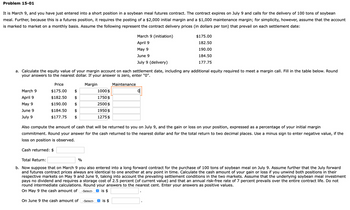 Problem 15-01
It is March 9, and you have just entered into a short position in a soybean meal futures contract. The contract expires on July 9 and calls for the delivery of 100 tons of soybean
meal. Further, because this is a futures position, it requires the posting of a $2,000 initial margin and a $1,000 maintenance margin; for simplicity, however, assume that the account
is marked to market on a monthly basis. Assume the following represent the contract delivery prices (in dollars per ton) that prevail on each settlement date:
March 9 (initiation)
April 9
May 9
June 9
July 9 (delivery)
$175.00
182.50
190.00
184.50
177.75
a. Calculate the equity value of your margin account on each settlement date, including any additional equity required to meet a margin call. Fill in the table below. Round
your answers to the nearest dollar. If your answer is zero, enter "0".
March 9
Price
$175.00
April 9
$182.50
May 9
$190.00
June 9
July 9
$184.50
$177.75
$
Margin
Maintenance
1000 $
이
1750 $
2500 $
1950 $
1275 $
Also compute the amount of cash that will be returned to you on July 9, and the gain or loss on your position, expressed as a percentage of your initial margin
commitment. Round your answer for the cash returned to the nearest dollar and for the total return to two decimal places. Use a minus sign to enter negative value, if the
loss on position is observed.
Cash returned: $
Total Return:
%
b. Now suppose that on March 9 you also entered into a long forward contract for the purchase of 100 tons of soybean meal on July 9. Assume further that the July forward
and futures contract prices always are identical to one another at any point in time. Calculate the cash amount of your gain or loss if you unwind both positions in their
respective markets on May 9 and June 9, taking into account the prevailing settlement conditions in the two markets. Assume that the underlying soybean meal investment
pays no dividend and requires a storage cost of 2.5 percent (of current value) and that an annual risk-free rate of 7 percent prevails over the entire contract life. Do not
round intermediate calculations. Round your answers to the nearest cent. Enter your answers as positive values.
On May 9 the cash amount of
-Select-
✪ is $
On June 9 the cash amount of
-Select-
✪ is $