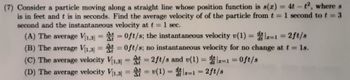 (7) Consider a particle moving along a straight line whose position function is s(x) = 4t - t2, where s
is in feet and t is in seconds. Find the average velocity of of the particle from t = 1 second to t = 3
second and the instantaneous velocity at t = 1 sec.
ds
(A) The average V₁1,3] = A=0ft/s; the instantaneous velocity v(1) = dir=1 = 2ft/s
(B) The average V₁1,3] = A=0ft/s; no instantaneous velocity for no change at t = 1s.
(C) The average velocity V1,3] = A=2ft/s and v(1) = dir=1=0ft/s
(D) The average velocity V₁1,3] = = v(1)=z=1 = 2 ft/s
A
ds
dt