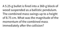 A 5.25-g bullet is fired into a 360-g block of
wood suspended as a ballistic pendulum.
The combined mass swings up to a height
of 8.75 cm. What was the magnitude of the
momentum of the combined mass
immediately after the collision?
