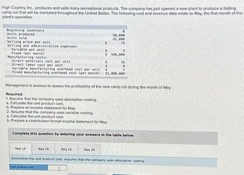 High Country, Inc., produces and sells many recreational products. The company has just opened a new plant to produce a folding
camp cot that will be marketed throughout the United States. The following cost and revenue data relate to May, the first month of the
plant's operation:
Beginning inventory
Units produced
Units sold
Selling price per unit
Selling and administrative expenses:
Variable per unit
Fixed (per month)
Manufacturing costs:
Direct materials cost per unit
Direct labor cost per unit
Variable manufacturing overhead cost per unit
Fixed manufacturing overhead cost (per month) $1,000,000
5
2. Assume that the company uses variable costing.
a. Calculate the unit product cost.
b. Prepare a contribution format income statement for May
Req 18
8
50,000
45,000
79
$ 560,000
$
Reg 2A
Management is anxious to assess the profitability of the new camp cot during the month of May.
Required:
1. Assume that the company uses absorption costing.
a. Calculate the unit product cost.
b. Prepare an income statement for May.
Reg 28
16
Complete this question by entering your answers in the table below.
2
Req 1A
Determine the unit product cost. Assume that the company uses absorption costing.
Unit product cost