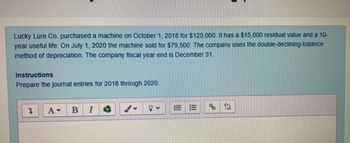 Lucky Lure Co. purchased a machine on October 1, 2018 for $125,000. It has a $15,000 residual value and a 10-
year useful life. On July 1, 2020 the machine sold for $79,500. The company uses the double-declining-balance
method of depreciation. The company fiscal year end is December 31.
Instructions
Prepare the journal entries for 2018 through 2020.
Š
A▾ B I