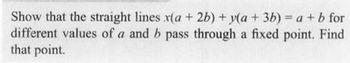 Show that the straight lines x(a + 2b) + y(a + 3b) = a + b for
different values of a and b pass through a fixed point. Find
that point.