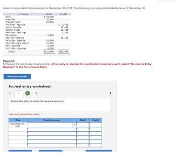 Laker Incorporated's fiscal year-end is December 31, 2021. The following is an adjusted trial balance as of December 31.
Accounts
Cash
Supplies
Prepaid Rent
Accounts Payable
Notes Payable
Common Stock
Retained Earnings
Dividends
Service Revenue
Salaries Expense
Advertising Expense
Rent Expense
Utilities Expense
Totals
View transaction list
<
1
Journal entry worksheet
Required:
1. Prepare the necessary closing entries. (If no entry is required for a particular transaction/event, select "No Journal Entry
Required" in the first account field.)
2
Debit
$ 10,500
31,500
22,500
3
Date
December 31,
2021
2,500
Note: Enter debits before credits.
18,500
11,500
8,500
6,500
$112,000
Credit
$ 1,500
15,000
32,500
7,500
55,500
$112,000
Record the entry to close the revenue accounts.
General Journal
Debit
Credit