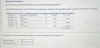 Required information
[The following information applies to the questions displayed below.]
Alexandra's Boutique has the following transactions related to its top-selling Gucci purse for the month of October.
Date
Transactions
October 1 Beginning inventory
October 41
October 10
October 13
October 20
October 28
October 30
Sale
Purchase
Sale
Purchase
Sale
Purchase
Ending inventory
Cost of goods sold
Units Unit Cost
6
$ 850
4
860
870
880
Total Cost
$ 5,100
4,300
3,480
7,040
$ 19,920
3. Using LIFO, calculate ending inventory and cost of goods sold at October 31.