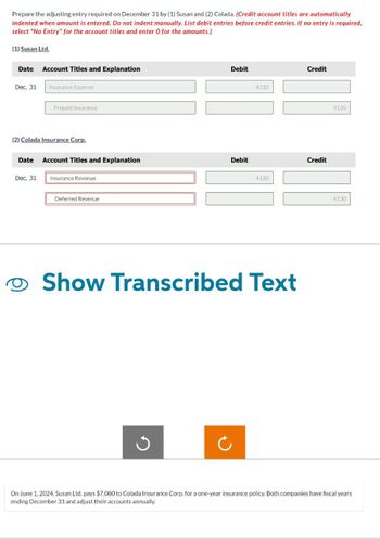 Prepare the adjusting entry required on December 31 by (1) Susan and (2) Colada. (Credit account titles are automatically
indented when amount is entered. Do not indent manually. List debit entries before credit entries. If no entry is required,
select "No Entry" for the account titles and enter O for the amounts.)
(1) Susan Ltd.
Date
Dec. 31
Account Titles and Explanation
Insurance Expense
Dec. 31
Prepaid Insurance
(2) Colada Insurance Corp.
Date Account Titles and Explanation
Insurance Revenue
Deferred Revenue
Debit
Debit
4130
4130
Show Transcribed Text
Credit
Credit
4130
4130
On June 1, 2024, Susan Ltd. pays $7,080 to Colada Insurance Corp. for a one-year insurance policy. Both companies have fiscal years
ending December 31 and adjust their accounts annually.