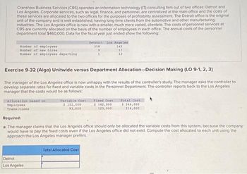 Cranshaw Business Services (CBS) operates an information technology (IT) consulting firm out of two offices: Detroit and
Los Angeles. Corporate services, such as legal, finance, and personnel, are centralized at the main office and the costs of
these services are allocated to the two offices for the purposes of profitability assessment. The Detroit office is the original
unit of the company and is well established, having long-time clients from the automotive and other manufacturing
industries. The Los Angeles office is new with a smaller, much more varied, clientele. The costs of personnel services at
CBS are currently allocated on the basis of the number of employees in each office. The annual costs of the personnel
department total $460,000. Data for the fiscal year just ended show the following:
Number of employees
Number of new hires
Number of employees departing
Allocation based on
Employees
Transitions
Exercise 9-32 (Algo) Unitwide versus Department Allocation-Decision Making (LO 9-1, 2, 3)
The manager of the Los Angeles office is now unhappy with the results of the controller's study. The manager asks the controller to
develop separate rates for fixed and variable costs in the Personnel Department. The controller reports back to the Los Angeles
manager that the costs would be as follows:
Variable Cost
$ 102,000
93,000
Detriot
Los Angeles
Detroit Los Angeles
358
142
9
1
Total Allocated Cost
17
13
Fixed Cont
$ 142,000
123,000
Required:
a. The manager claims that the Los Angeles office should only be allocated the variable costs from this system, because the company
would have to pay the fixed costs even if the Los Angeles office did not exist. Compute the cost allocated to each unit using the
approach the Los Angeles manager prefers.
Total Cost
$ 244,000
216,000