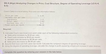 E6-4 (Algo) Analyzing Changes in Price, Cost Structure, Degree of Operating Leverage [LO 6-4,
6-5]
Cove's Cakes is a local bakery. Price and cost information follows:
Price per cake
Variable cost per cake
Ingredients
Direct labor
Overhead (box, etc.)
Fixed costs per month
$ 13.01
2.21
1.02
0.17
3,940.10
Required:
1. Calculate Cove's new break-even point under each of the following independent scenarios:
a. Sales price increases by $1.60 per cake.
b. Fixed costs increase by $530 per month.
c. Variable costs decrease by $0.36 per cake.
d. Sales price decreases by $0.30 per cake,
2. Assume that Cove sold 425 cakes last month. Calculate the company's degree of operating leverage.
3. Using the degree of operating leverage, calculate the change in profit caused by a 8 percent increase in sales revenue.
Complete this question by entering your answers in the tabs below.