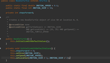 public class DoodleTurtle extends GTurtle {
public static final double INITIAL_SPEED = 0.6;
public static final int INITIAL_SIZE = 50;
private int stepsForward;
/**
* Creates a new DoodleTurtle object of size 50 at location 0, 0.
*
* @precondition none
* @postcondition getTurtleSize() == INITIAL SIZE
*
AND getLocation ()
INITIAL_TURTLE_SPEED
}
==
public DoodleTurtle() {
}
private void initializeWithDefaultValues() {
this.stepsForward = 0;
this.initializeWithDefaultValues();
this.setSize(INITIAL_SIZE);
(25, 25) AND getSpeed ()
this.setSpeed (INITIAL_SPEED);
this.setLocation (INITIAL_SIZE / 2, INITIAL_SIZE / 2);|
==