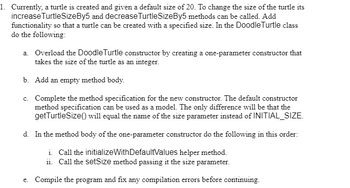 1. Currently, a turtle is created and given a default size of 20. To change the size of the turtle its
increase TurtleSizeBy5 and decrease TurtleSizeBy5 methods can be called. Add
functionality so that a turtle can be created with a specified size. In the Doodle Turtle class
do the following:
a. Overload the Doodle Turtle constructor by creating a one-parameter constructor that
takes the size of the turtle as an integer.
b. Add an empty method body.
c. Complete the method specification for the new constructor. The default constructor
method specification can be used as a model. The only difference will be that the
getTurtleSize() will equal the name of the size parameter instead of INITIAL_SIZE.
d. In the method body of the one-parameter constructor do the following in this order:
i. Call the initializeWith DefaultValues helper method.
ii. Call the setSize method passing it the size parameter.
e. Compile the program and fix any compilation errors before continuing.
