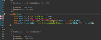 290
30
31
32
33
34
350
x36
x37
38
39
40
41
420
43
44
45
46
* Constructs and initializes the GUI.
*
*
*
@precondition none
@postcondition none
public Gui() {
this.turtle1 = new DoodleTurtle (30);
this.turtle2 = new Doodle Turtle (15);
this.sketchPad = new DoodleController(this.turtlel, this.turtle2);
this.statsController = new StatisticsController(this.turtlel, this.turtle2);
/**
* Initializes the application.
*
E
* @precondition none
@postcondition none