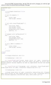 Given the HTML document below, edit the CSS style rule by changing xxx with the right
selector to achieve the desired layout and design of the page.
<!DOCTYPE html>
khtml>
khead>
<title>Simple Selectors</title>
<style>
/* all h2 elements */
ххх (
color: red;
text-align: center;
/* all with class="highlight" */
ххх (
font-size: 20px;
font-weight: bold;
font-style: italic;
background-color: green;
opacity: .6;
/* element with id="mainPoint" */
Xxx (
font-size: 24px;
font-weight: bold;
background-color: red;
opacity: .7;
/* all p AND h1 elements */
ххх (
color: blue;
text-align: center;
</style>
k/head>
kbody>
<h1>Simple Selectors (h1)</hl>
<h2>Subheading 1 (h2) </h2>
<p class="highlight">Lorem ipsum dolor
sit
amet,
consectetur
adipisicing elit. Possimus amet alias est? Nobis cum quasi at soluta odit,
maiores quaerat dolores expedita ex nemo ea repellendus dolorem sed maxime
quos?</p>
<p class="highlight">Paragraph with attribute class="highlight".
Lorem ipsum dolor sit amet, consectetur adipisicing elit.</p>
<h2>Subheading 2 (h2)</h2>
<p>Lorem ipsum dolor sit amet, consectetur adipisicing elit. Eligendi
nemo ipsum dolores vel modi magnam veniam alias at nam. Voluptatem officiis
dolor dolorem aspernatur dolorum modi ipsa, nobis animi aut!</p>
CS 3 Page 5 of 6
