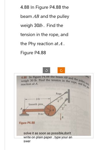 4.88 In Figure P4.88 the
beam AB and the pulley
weigh 30lb. Find the
tension in the rope, and
the Phy reaction at A.
Figure P4.88
4.88 In Figure P4.88 the beam AB and the pulley each
weigh 30 lb. Find the tension in the rope, and the pin
reaction at A.
3 ft
Smooth pins,
Figure P4.88
8 in.
B
Rope
3
solve it as soon as possible,don't
write on plain paper ..type your an
swer