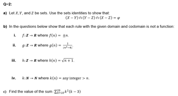 Q-2:
a) Let X, Y, and Z be sets. Use the sets identities to show that:
(XY)n(y-z)n (X - Z) = 4
b) In the questions below show that each rule with the given domain and codomain is not a function:
i.
f:Z → R where f(n) = ±n.
1
ii.
g:Z → R where g(n) =
=
(n2-4)
iii.
h: ZR where h(n) = √n +1.
iv.
k: N N where k(n) = any integer > n.
→
c) Find the value of the sum Σ2010 k² (k − 3)
-