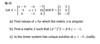 Q-3:
x-4
-6
-71
[1
3
Let A =
-3
x+1
10 and B =
3
0
0
-3
0
LO
a) Find values of x for which the matrix A is singular.
b) Find a matrix X such that (A-1)TX = B if x = −1.
c) Is the linear system has unique solution at x = -5. Justify.