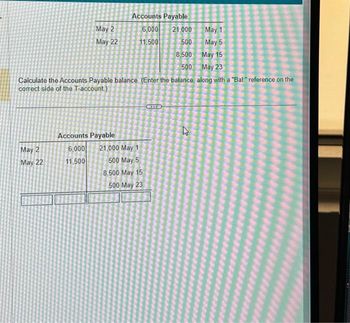 May 2
May 22
May 2
May 22
21,000
May 1
500
May 5
8,500
May 15
500
May 23
Calculate the Accounts Payable balance. (Enter the balance, along with a "Bal" reference on the
correct side of the T-account)
Accounts Payable
6,000
11.500
Accounts Payable
6,000
11,500
21,000 May 1
500 May 5
8,500 May 15
500 May 23
KXTYB