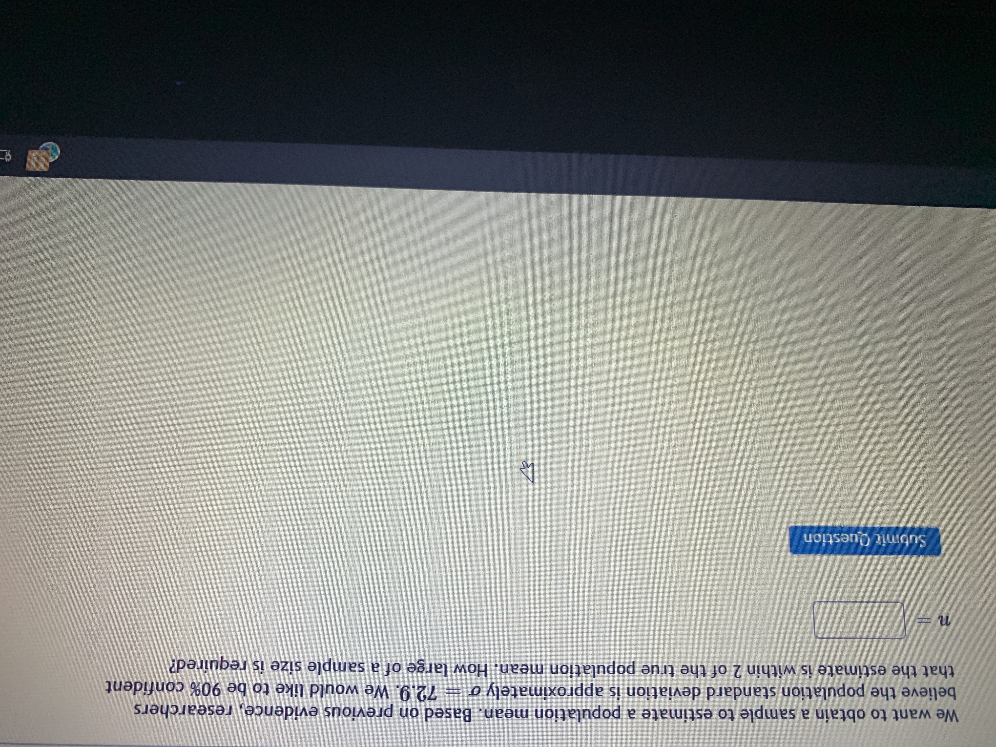 We want to obtain a sample to estimate a population mean. Based on previous evidence, researchers
believe the population standard deviation is approximately o
that the estimate is within 2 of the true population mean. How large of a sample size is required?
72.9. We would like to be 90% confident
