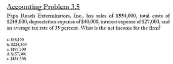 Accounting Problem 3.5
Papa Roach Exterminators, Inc., has sales of $554,000, total costs of
$245,000, depreciation expense of $40,000, interest expense of $27,000, and
an average tax rate of 35 percent. What is the net income for the firm?
a. $48,100
b. $224,300
c. $197,300
d. $157,300
e. $184,300