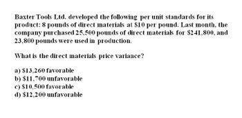 Baxter Tools Ltd. developed the following per unit standards for its
product: 8 pounds of direct materials at $10 per pound. Last month, the
company purchased 25,500 pounds of direct materials for $241,800, and
23,800 pounds were used in production.
What is the direct materials price variance?
a) $13,260 favorable
b) $11,700 unfavorable
c) $10,500 favorable
d) $12,200 unfavorable