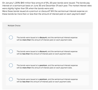 On January 1, 2019, $40 million face amount of 5%, 20-year bonds were issued. The bonds pay
interest on a semiannual basis on June 30 and December 31 each year. The market interest rates
were slightly higher than 5% when the bonds were sold.
Were these bonds issued at a premium or discount? Will the semiannual interest expense on
these bonds be more than or less than the amount of interest paid on each payment date?
Multiple Choice
The bonds were issued at a discount, and the semiannual interest expense
will be more than the amount of interest paid on each payment date.
The bonds were issued at a discount, and the semiannual interest expense
will be less than the amount of interest paid on each payment date.
The bonds were issued at a premium, and the semiannual interest expense
will be more than the amount of interest paid on each payment date.
The bonds were issued at a premium, and the semiannual interest expense
will be less than the amount of interest paid on each payment date.
