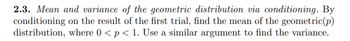 2.3. Mean and variance of the geometric distribution via conditioning. By
conditioning on the result of the first trial, find the mean of the geometric (p)
distribution, where 0 < p < 1. Use a similar argument to find the variance.