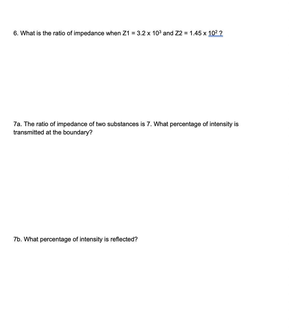 6. What is the ratio of impedance when Z1 = 3.2 x 103 and Z2 = 1.45 x 102 ?
7a. The ratio of impedance of two substances is 7. What percentage of intensity is
transmitted at the boundary?
7b. What percentage of intensity is reflected?
