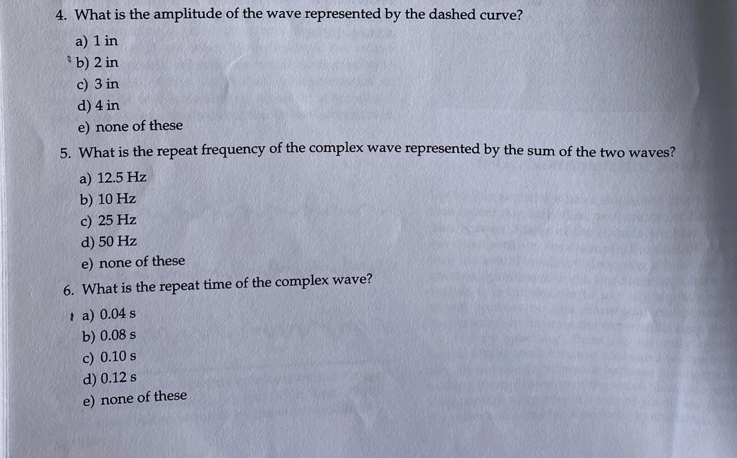 4. What is the amplitude of the wave represented by the dashed curve?
a) 1 in
b) 2 in
c) 3 in
d) 4 in
e) none of these
5. What is the repeat frequency of the complex wave represented by the sum of the two waves?
a) 12.5 Hz
b) 10 Hz
c) 25 Hz
d) 50 Hz
e) none of these
6. What is the repeat time of the complex wave?
I a) 0.04 s
b) 0.08 s
c) 0.10 s
d) 0.12 s
e) none of these
