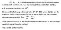 {X1,X2, ... ,Xn} be independent and identically distributed random
variables with common pdf f (x) depending on two parameters a and b,
a , b >0, where the variance is ab?.
It is known the following estimated value â³ · 63=320, where â and b are the
maximum likelihood estimates of a and b, respectively, and the estimated
information matrix of (â, b) is
(100
20 ).
15 200
The estimated variance of the maximum likelihood estimator of the variance is
equal to k, using the delta method.
Find â and b (in terms of k).
