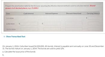 Prepare the amortization table for the first year assuming the effective interest method is used to calculate interest. (Round
answers to 0 decimal places, e.g. 25,000.)
Date
1/1/2024
6/30/2024
12/31/2024
$
Cash Interest
Show Transcribed Text
LA
Interest Expense
Discount Amortized
Carrying Value of
On January 1, 2024, Cullumber issued $4,300,000, 4% bonds. Interest is payable semi-annually on June 30 and December
31. The bonds mature on January 1, 2034. The bonds are sold to yield 12%.
a. Calculate the issue price of the bonds
b.