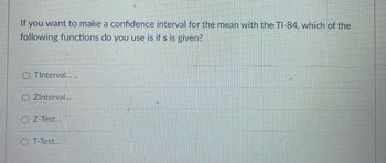 If you want to make a confidence interval for the mean with the TI-84, which of the
following functions do you use is if s is given?
OTInterval....
O ZInterval....
O Z-Test...
O T-Test...